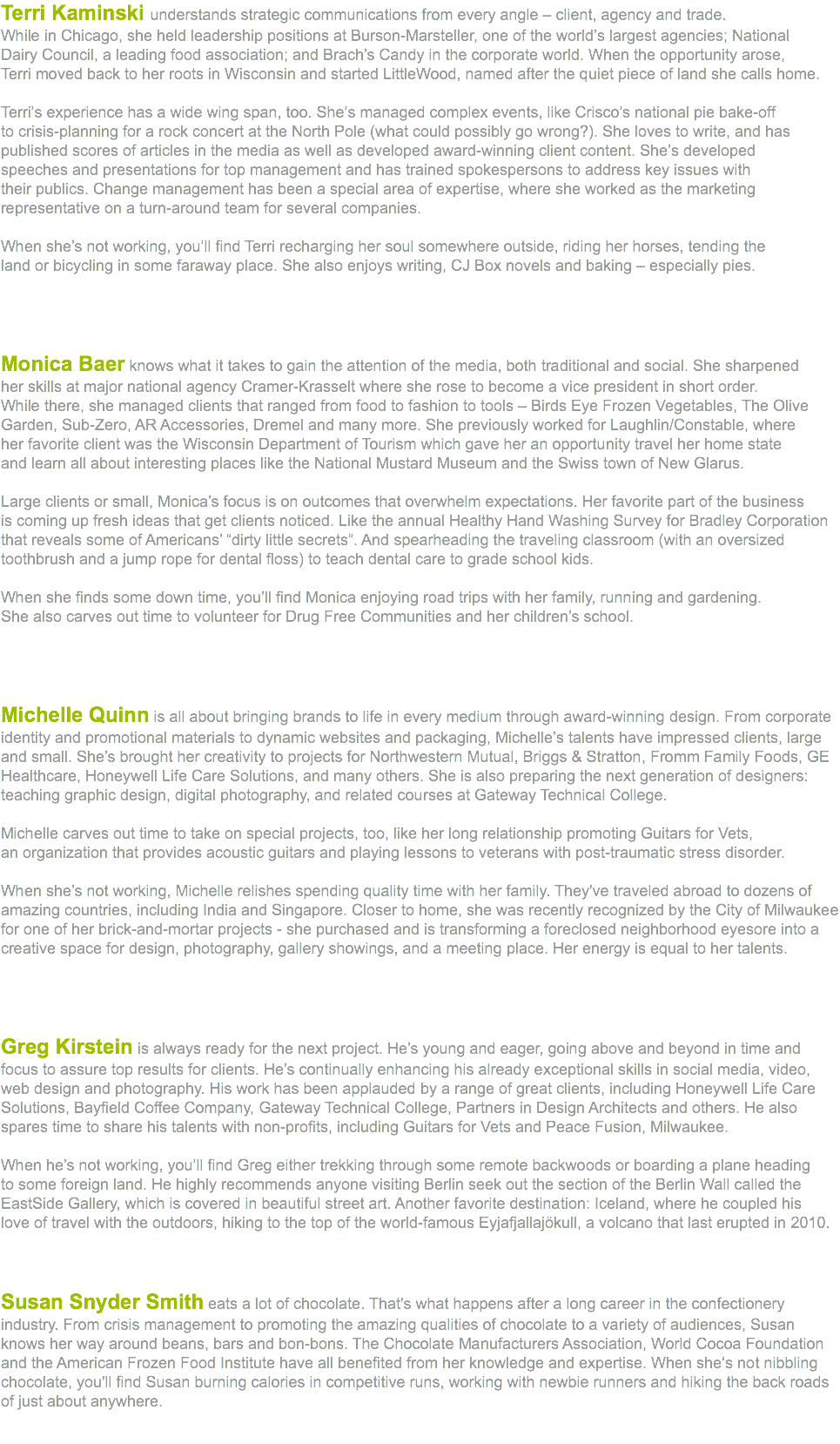 Terri Kaminski understands strategic communications from every angle – client, agency and trade.  While in Chicago, she held leadership positions at Burson-Marsteller, one of the world’s largest agencies; National  Dairy Council, a leading food association; and Brach’s Candy in the corporate world. When the opportunity arose,  Terri moved back to her roots in Wisconsin and started LittleWood, named after the quiet piece of land she calls home. Terri’s experience has a wide wing span, too. She’s managed complex events, like Crisco’s national pie bake-off to crisis-planning for a rock concert at the North Pole (what could possibly go wrong?). She loves to write, and has  published scores of articles in the media as well as developed award-winning client content. She’s developed  speeches and presentations for top management and has trained spokespersons to address key issues with  their publics. Change management has been a special area of expertise, where she worked as the marketing  representative on a turn-around team for several companies. When she’s not working, you’ll find Terri recharging her soul somewhere outside, riding her horses, tending the  land or bicycling in some faraway place. She also enjoys writing, CJ Box novels and baking – especially pies.    Monica Baer knows what it takes to gain the attention of the media, both traditional and social. She sharpened  her skills at major national agency Cramer-Krasselt where she rose to become a vice president in short order.  While there, she managed clients that ranged from food to fashion to tools – Birds Eye Frozen Vegetables, The Olive Garden, Sub-Zero, AR Accessories, Dremel and many more. She previously worked for Laughlin/Constable, where  her favorite client was the Wisconsin Department of Tourism which gave her an opportunity travel her home state  and learn all about interesting places like the National Mustard Museum and the Swiss town of New Glarus. Large clients or small, Monica’s focus is on outcomes that overwhelm expectations. Her favorite part of the business  is coming up fresh ideas that get clients noticed. Like the annual Healthy Hand Washing Survey for Bradley Corporation  that reveals some of Americans’ “dirty little secrets”. And spearheading the traveling classroom (with an oversized toothbrush and a jump rope for dental floss) to teach dental care to grade school kids. When she finds some down time, you’ll find Monica enjoying road trips with her family, running and gardening.  She also carves out time to volunteer for Drug Free Communities and her children’s school. Michelle Quinn is all about bringing brands to life in every medium through award-winning design. From corporate identity and promotional materials to dynamic websites and packaging, Michelle’s talents have impressed clients, large and small. She’s brought her creativity to projects for Northwestern Mutual, Briggs & Stratton, Fromm Family Foods, GE Healthcare, Honeywell Life Care Solutions, and many others. She is also preparing the next generation of designers: teaching graphic design, digital photography, and related courses at Gateway Technical College. Michelle carves out time to take on special projects, too, like her long relationship promoting Guitars for Vets,  an organization that provides acoustic guitars and playing lessons to veterans with post-traumatic stress disorder. When she’s not working, Michelle relishes spending quality time with her family. They've traveled abroad to dozens of amazing countries, including India and Singapore. Closer to home, she was recently recognized by the City of Milwaukee for one of her brick-and-mortar projects - she purchased and is transforming a foreclosed neighborhood eyesore into a creative space for design, photography, gallery showings, and a meeting place. Her energy is equal to her talents.     Greg Kirstein is always ready for the next project. He’s young and eager, going above and beyond in time and focus to assure top results for clients. He’s continually enhancing his already exceptional skills in social media, video, web design and photography. His work has been applauded by a range of great clients, including Honeywell Life Care Solutions, Bayfield Coffee Company, Gateway Technical College, Partners in Design Architects and others. He also spares time to share his talents with non-profits, including Guitars for Vets and Peace Fusion, Milwaukee. When he’s not working, you’ll find Greg either trekking through some remote backwoods or boarding a plane heading  to some foreign land. He highly recommends anyone visiting Berlin seek out the section of the Berlin Wall called the EastSide Gallery, which is covered in beautiful street art. Another favorite destination: Iceland, where he coupled his  love of travel with the outdoors, hiking to the top of the world-famous Eyjafjallajökull, a volcano that last erupted in 2010. Susan Snyder Smith eats a lot of chocolate. That's what happens after a long career in the confectionery industry. From crisis management to promoting the amazing qualities of chocolate to a variety of audiences, Susan knows her way around beans, bars and bon-bons. The Chocolate Manufacturers Association, World Cocoa Foundation and the American Frozen Food Institute have all benefited from her knowledge and expertise. When she‘s not nibbling chocolate, you'll find Susan burning calories in competitive runs, working with newbie runners and hiking the back roads of just about anywhere. 